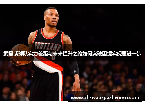 武磊谈球队实力差距与未来提升之路如何突破困境实现更进一步