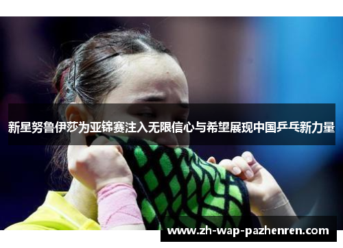 新星努鲁伊莎为亚锦赛注入无限信心与希望展现中国乒乓新力量