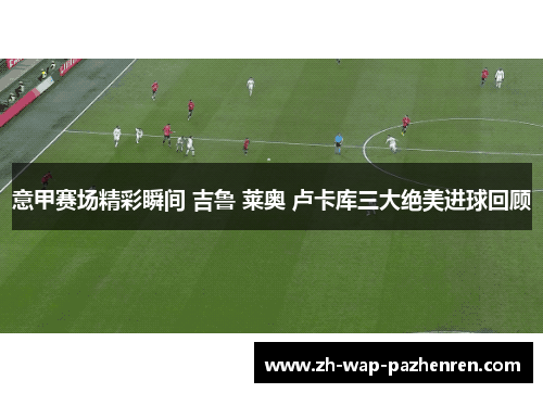 意甲赛场精彩瞬间 吉鲁 莱奥 卢卡库三大绝美进球回顾