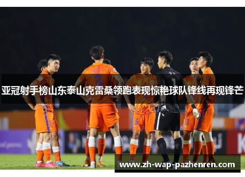 亚冠射手榜山东泰山克雷桑领跑表现惊艳球队锋线再现锋芒