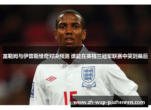 富勒姆与伊普斯维奇对决预测 谁能在英格兰冠军联赛中笑到最后 富勒姆与伊普斯维奇对决预测 谁能在英格兰冠军联赛中笑到最后