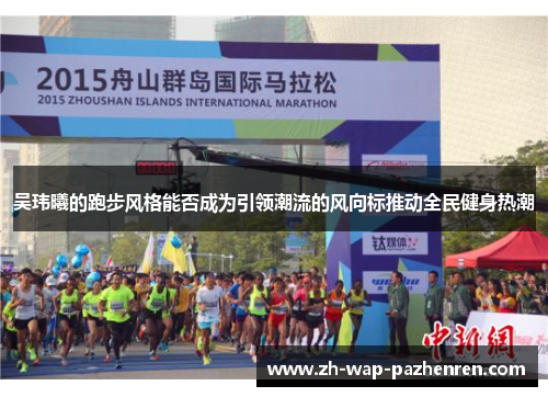 吴玮曦的跑步风格能否成为引领潮流的风向标推动全民健身热潮 吴玮曦的跑步风格能否成为引领潮流的风向标推动全民健身热潮