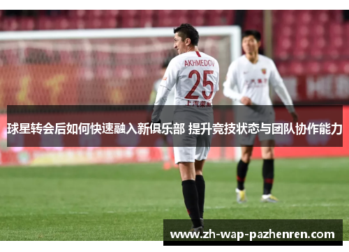 球星转会后如何快速融入新俱乐部 提升竞技状态与团队协作能力 球星转会后如何快速融入新俱乐部 提升竞技状态与团队协作能力