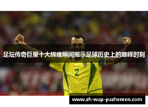 足坛传奇巨星十大辉煌瞬间揭示足球历史上的巅峰时刻