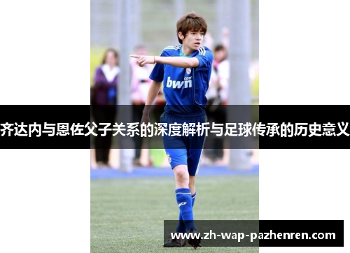 齐达内与恩佐父子关系的深度解析与足球传承的历史意义