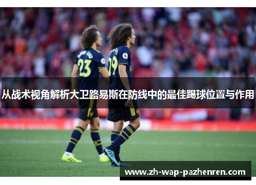 从战术视角解析大卫路易斯在防线中的最佳踢球位置与作用