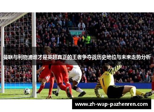 曼联与利物浦谁才是英超真正的王者争夺战历史地位与未来走势分析 曼联与利物浦谁才是英超真正的王者争夺战历史地位与未来走势分析