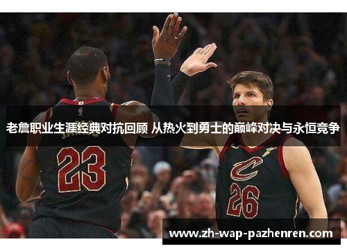 老詹职业生涯经典对抗回顾 从热火到勇士的巅峰对决与永恒竞争
