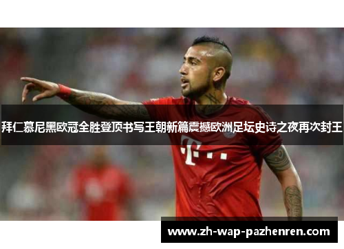 拜仁慕尼黑欧冠全胜登顶书写王朝新篇震撼欧洲足坛史诗之夜再次封王