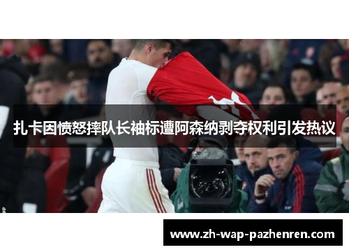 扎卡因愤怒摔队长袖标遭阿森纳剥夺权利引发热议