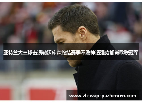 亚特兰大三球击溃勒沃库森终结赛季不败神话强势加冕欧联冠军